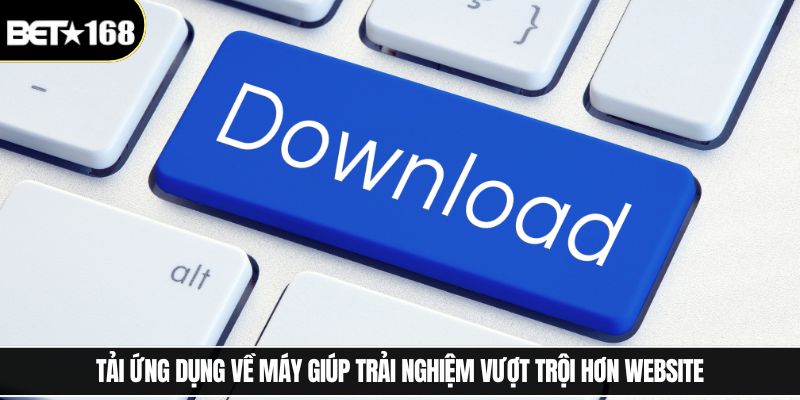 Tải ứng dụng về máy giúp trải nghiệm vượt trội hơn website